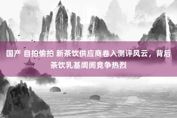 国产 自拍偷拍 新茶饮供应商卷入测评风云，背后茶饮乳基阛阓竞争热烈