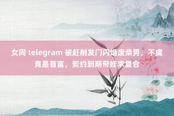 女同 telegram 被赶削发门闪婚废柴男，不虞竟是首富，契约到期带娃求复合