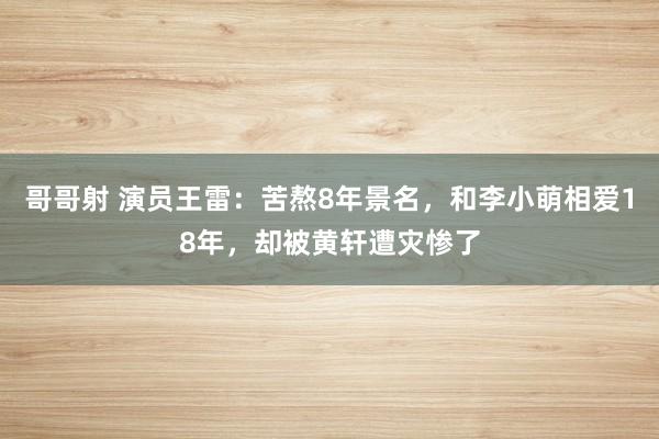 哥哥射 演员王雷：苦熬8年景名，和李小萌相爱18年，却被黄轩遭灾惨了