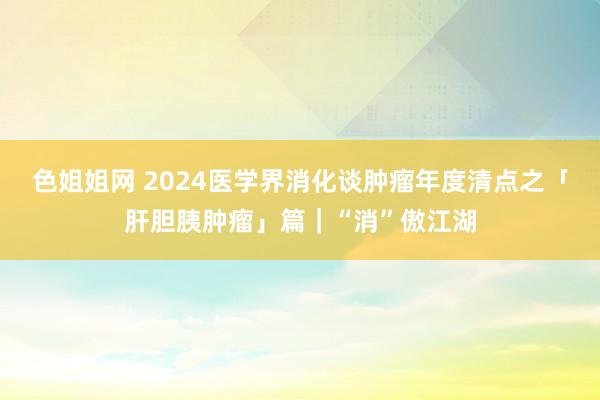 色姐姐网 2024医学界消化谈肿瘤年度清点之「肝胆胰肿瘤」篇｜“消”傲江湖