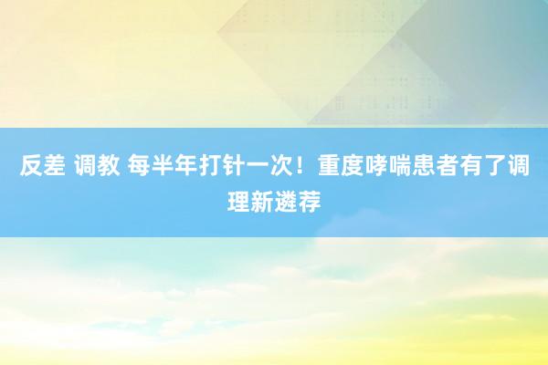 反差 调教 每半年打针一次！重度哮喘患者有了调理新遴荐