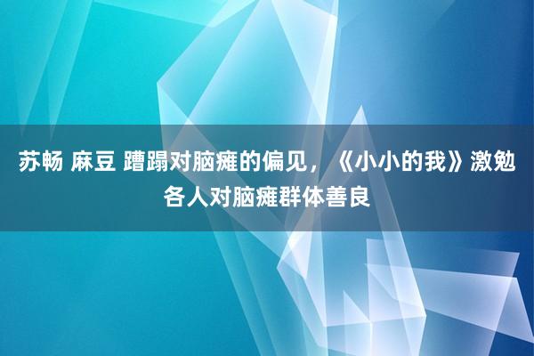 苏畅 麻豆 蹧蹋对脑瘫的偏见，《小小的我》激勉各人对脑瘫群体善良