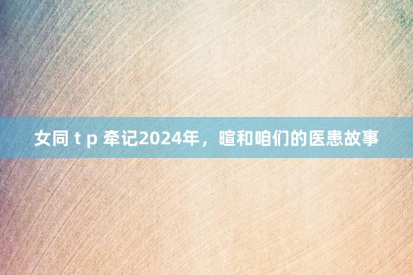 女同 t p 牵记2024年，暄和咱们的医患故事