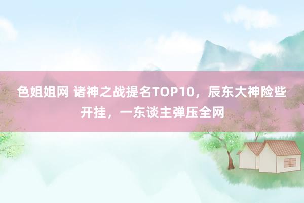 色姐姐网 诸神之战提名TOP10，辰东大神险些开挂，一东谈主弹压全网