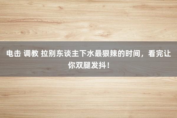 电击 调教 拉别东谈主下水最狠辣的时间，看完让你双腿发抖！