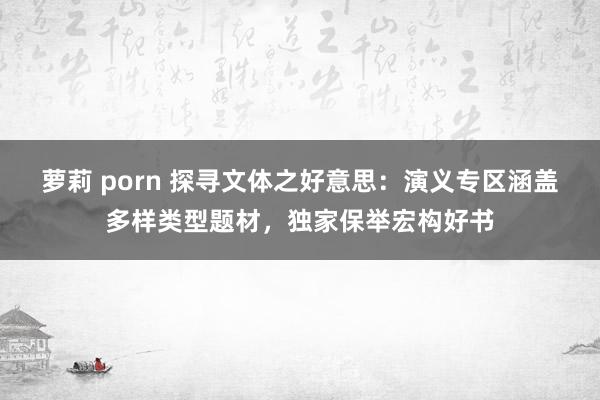 萝莉 porn 探寻文体之好意思：演义专区涵盖多样类型题材，独家保举宏构好书