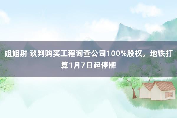 姐姐射 谈判购买工程询查公司100%股权，地铁打算1月7日起停牌