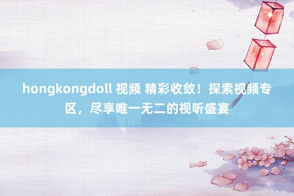 hongkongdoll 视频 精彩收敛！探索视频专区，尽享唯一无二的视听盛宴