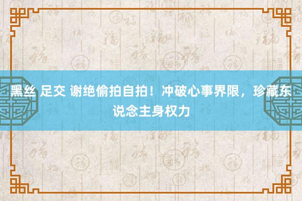 黑丝 足交 谢绝偷拍自拍！冲破心事界限，珍藏东说念主身权力