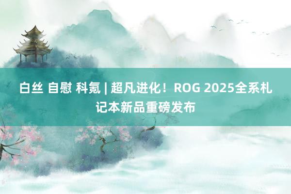 白丝 自慰 科氪 | 超凡进化！ROG 2025全系札记本新品重磅发布