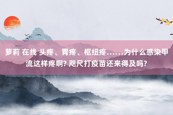 萝莉 在线 头疼、胃疼、枢纽疼……为什么感染甲流这样疼啊? 咫尺打疫苗还来得及吗?