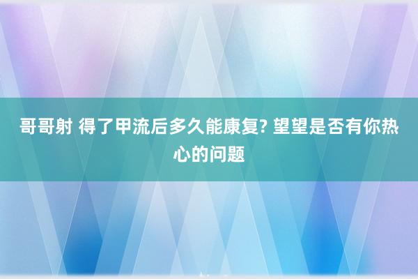 哥哥射 得了甲流后多久能康复? 望望是否有你热心的问题