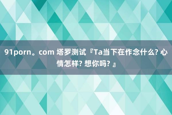 91porn。com 塔罗测试『Ta当下在作念什么? 心情怎样? 想你吗? 』