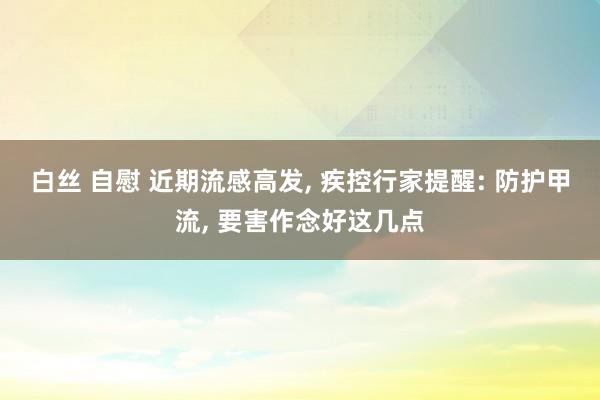 白丝 自慰 近期流感高发， 疾控行家提醒: 防护甲流， 要害作念好这几点