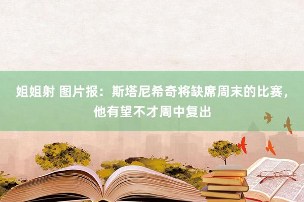 姐姐射 图片报：斯塔尼希奇将缺席周末的比赛，他有望不才周中复出