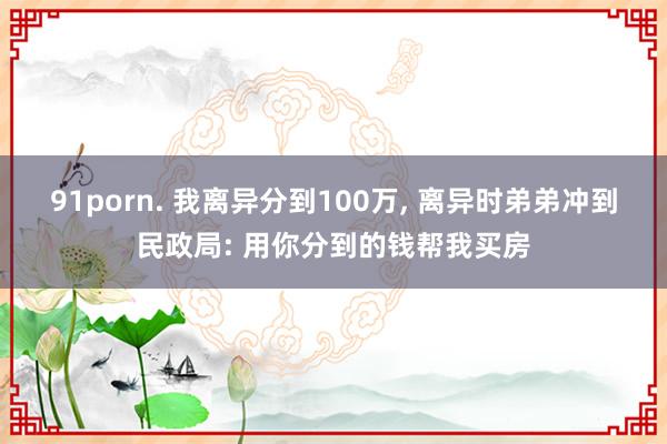 91porn. 我离异分到100万， 离异时弟弟冲到民政局: 用你分到的钱帮我买房