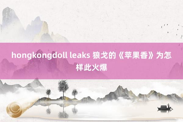 hongkongdoll leaks 狼戈的《苹果香》为怎样此火爆