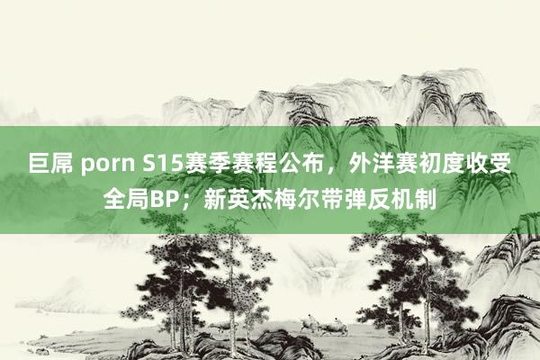 巨屌 porn S15赛季赛程公布，外洋赛初度收受全局BP；新英杰梅尔带弹反机制