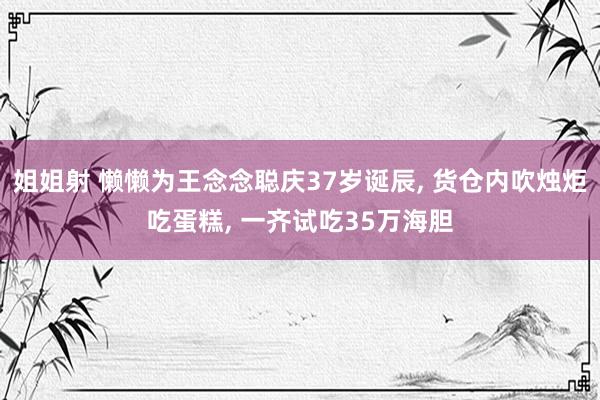 姐姐射 懒懒为王念念聪庆37岁诞辰， 货仓内吹烛炬吃蛋糕， 一齐试吃35万海胆