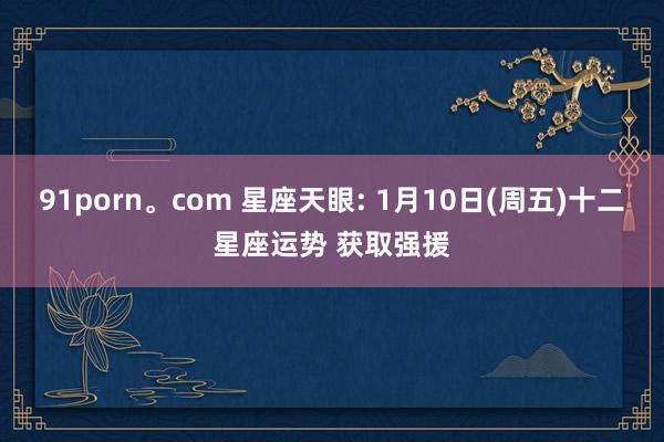 91porn。com 星座天眼: 1月10日(周五)十二星座运势 获取强援