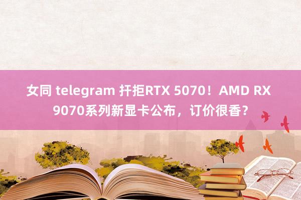 女同 telegram 扞拒RTX 5070！AMD RX 9070系列新显卡公布，订价很香？