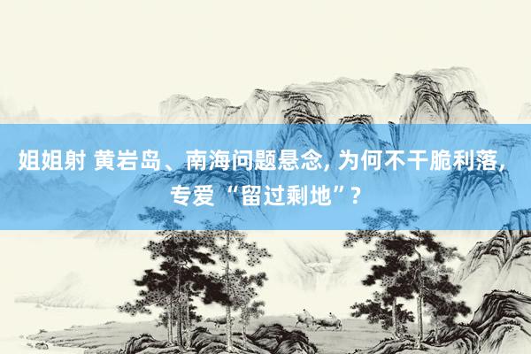 姐姐射 黄岩岛、南海问题悬念， 为何不干脆利落， 专爱 “留过剩地”?