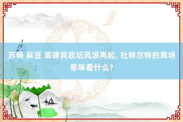 苏畅 麻豆 菲律宾政坛风浪再起， 杜特尔特的离场意味着什么?