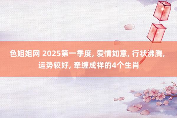 色姐姐网 2025第一季度， 爱情如意， 行状沸腾， 运势较好， 牵缠成祥的4个生肖