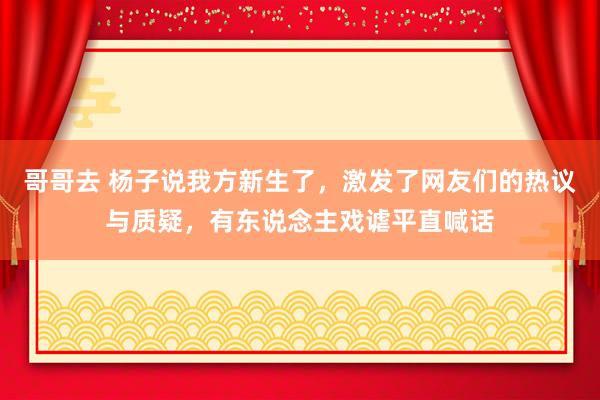 哥哥去 杨子说我方新生了，激发了网友们的热议与质疑，有东说念主戏谑平直喊话