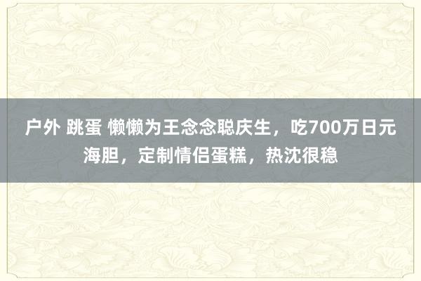 户外 跳蛋 懒懒为王念念聪庆生，吃700万日元海胆，定制情侣蛋糕，热沈很稳