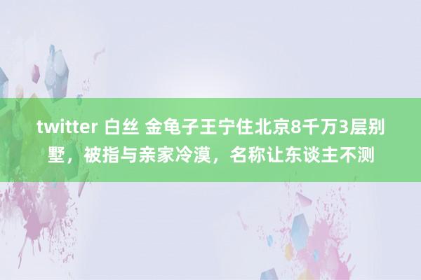 twitter 白丝 金龟子王宁住北京8千万3层别墅，被指与亲家冷漠，名称让东谈主不测