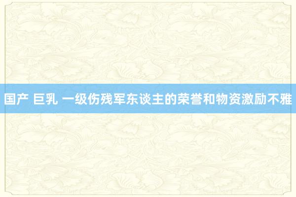 国产 巨乳 一级伤残军东谈主的荣誉和物资激励不雅