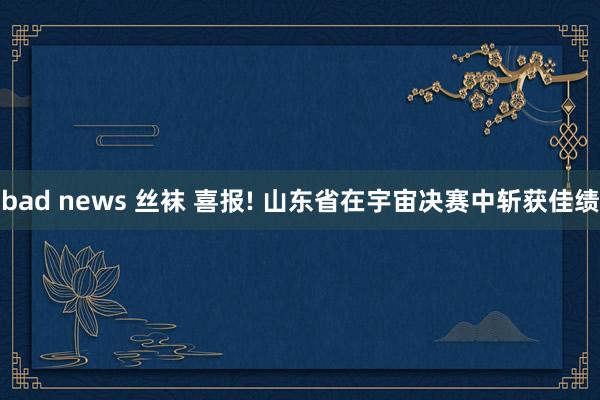 bad news 丝袜 喜报! 山东省在宇宙决赛中斩获佳绩