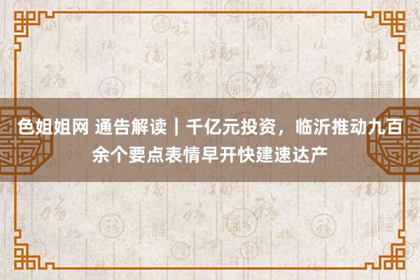 色姐姐网 通告解读｜千亿元投资，临沂推动九百余个要点表情早开快建速达产