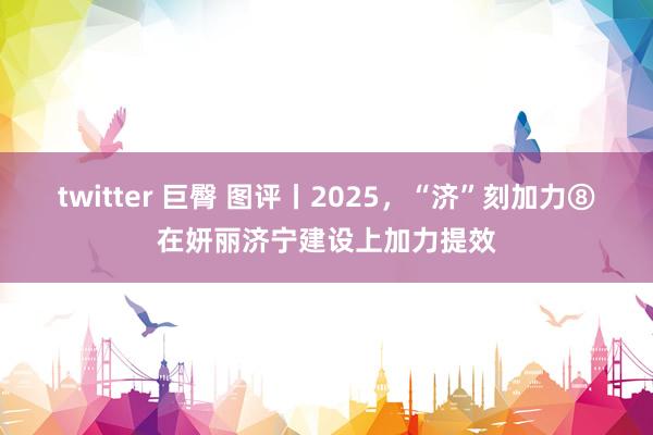 twitter 巨臀 图评丨2025，“济”刻加力⑧在妍丽济宁建设上加力提效