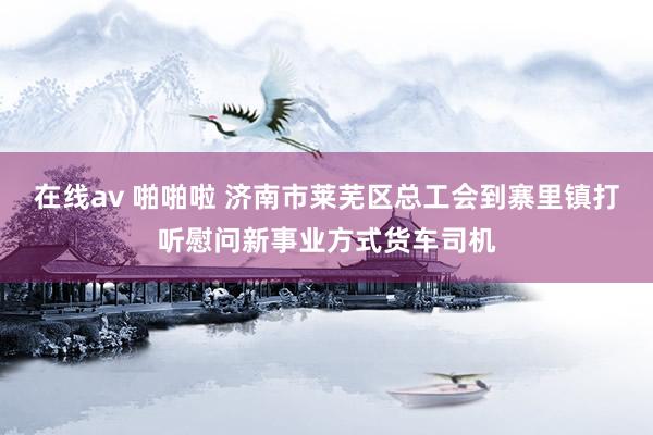 在线av 啪啪啦 济南市莱芜区总工会到寨里镇打听慰问新事业方式货车司机