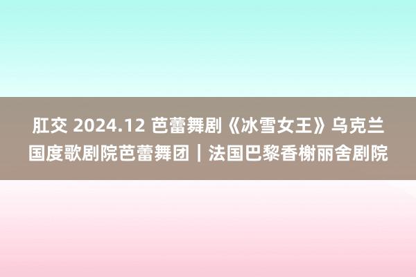 肛交 2024.12 芭蕾舞剧《冰雪女王》乌克兰国度歌剧院芭蕾舞团｜法国巴黎香榭丽舍剧院