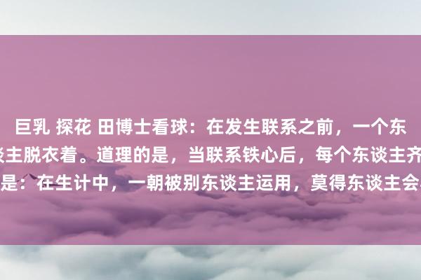 巨乳 探花 田博士看球：在发生联系之前，一个东谈主会匡助另一个东谈主脱衣着。道理的是，当联系铁心后，每个东谈主齐是我方穿衣着.... 意旨是：在生计中，一朝被别东谈主运用，莫得东谈主会再匡助你。#男女的相处花样# #共享厚谊阅...