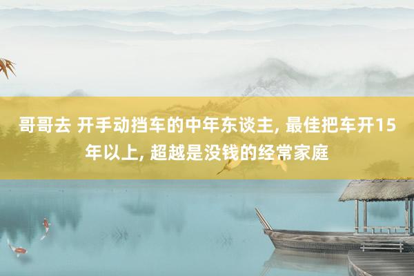 哥哥去 开手动挡车的中年东谈主， 最佳把车开15年以上， 超越是没钱的经常家庭