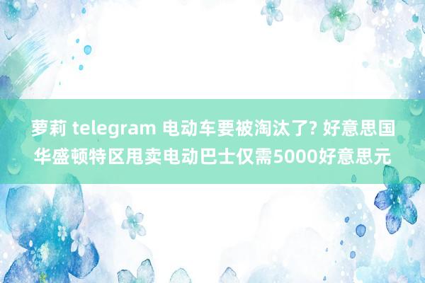 萝莉 telegram 电动车要被淘汰了? 好意思国华盛顿特区甩卖电动巴士仅需5000好意思元