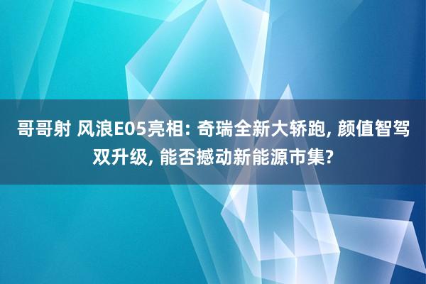 哥哥射 风浪E05亮相: 奇瑞全新大轿跑， 颜值智驾双升级， 能否撼动新能源市集?