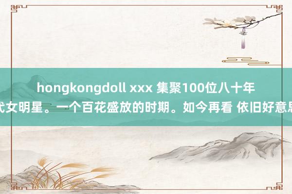 hongkongdoll xxx 集聚100位八十年代女明星。一个百花盛放的时期。如今再看 依旧好意思