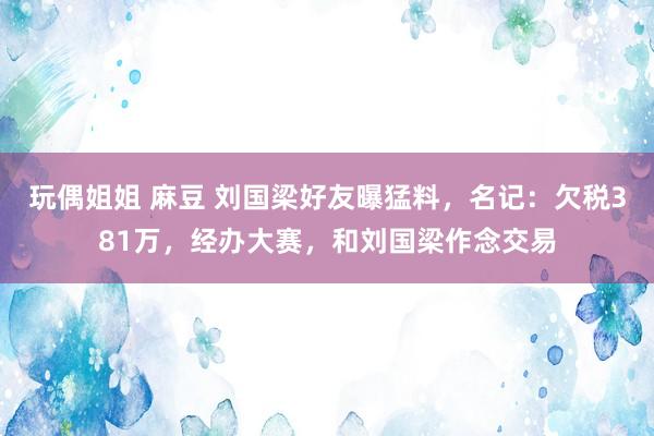 玩偶姐姐 麻豆 刘国梁好友曝猛料，名记：欠税381万，经办大赛，和刘国梁作念交易