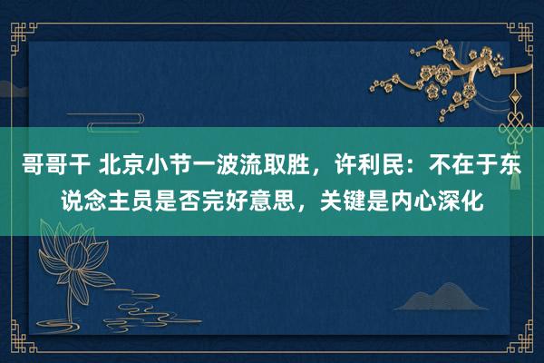 哥哥干 北京小节一波流取胜，许利民：不在于东说念主员是否完好意思，关键是内心深化