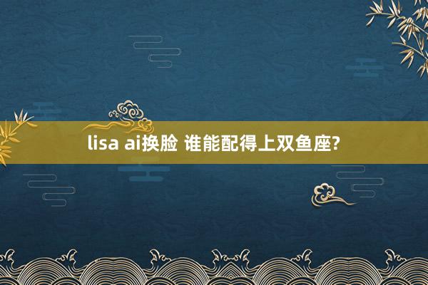 lisa ai换脸 谁能配得上双鱼座?