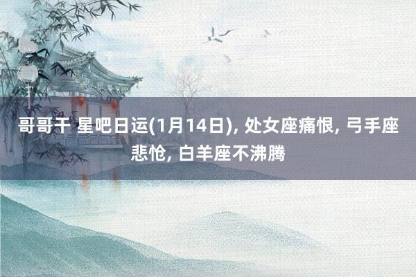 哥哥干 星吧日运(1月14日)， 处女座痛恨， 弓手座悲怆， 白羊座不沸腾