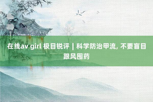 在线av girl 极目锐评∣科学防治甲流， 不要盲目跟风囤药