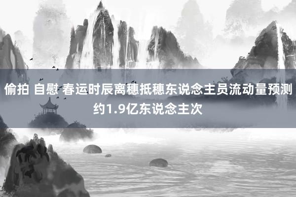 偷拍 自慰 春运时辰离穗抵穗东说念主员流动量预测约1.9亿东说念主次