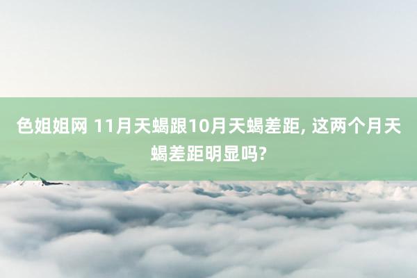 色姐姐网 11月天蝎跟10月天蝎差距， 这两个月天蝎差距明显吗?