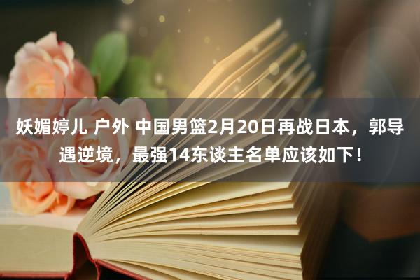 妖媚婷儿 户外 中国男篮2月20日再战日本，郭导遇逆境，最强14东谈主名单应该如下！